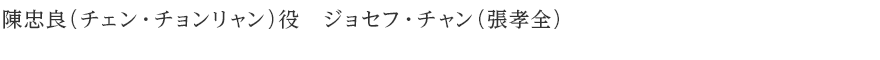 陳忠良（チェン・チョンリャン）役　ジョセフ・チャン（張孝全）