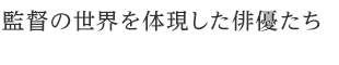 監督の世界を体現した俳優たち