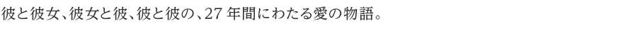 彼と彼女、彼女と彼、彼と彼の、27年間にわたる愛の物語。